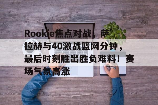 爱游戏体育官方网站-Rookie焦点对战，萨拉赫与40激战篮网分钟，最后时刻胜出胜负难料！赛场气氛高涨的简单介绍