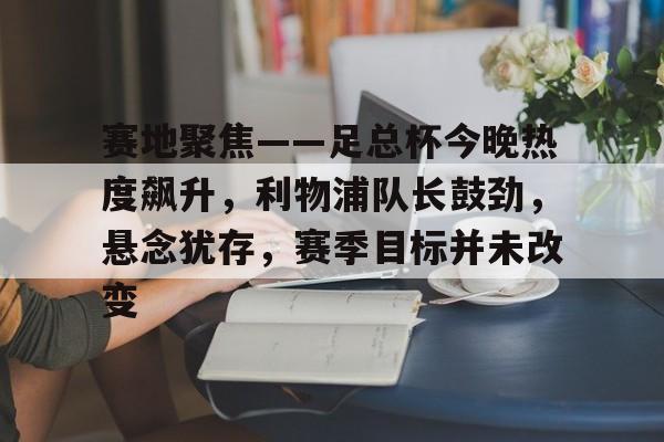 APP下载专区-赛地聚焦——足总杯今晚热度飙升，利物浦队长鼓劲，悬念犹存，赛季目标并未改变的简单介绍
