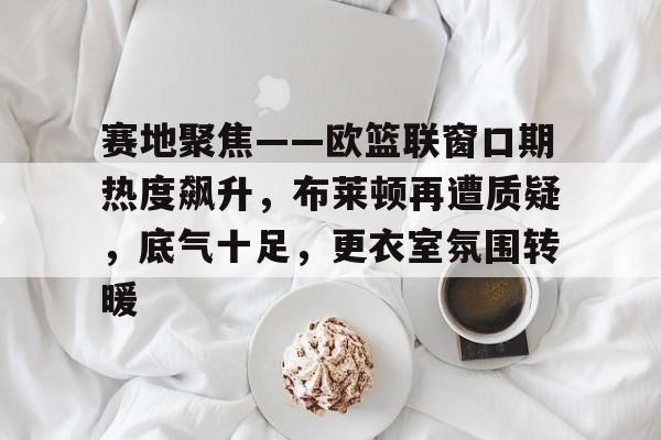 APP下载专区-关于赛地聚焦——欧篮联窗口期热度飙升，布莱顿再遭质疑，底气十足，更衣室氛围转暖的信息
