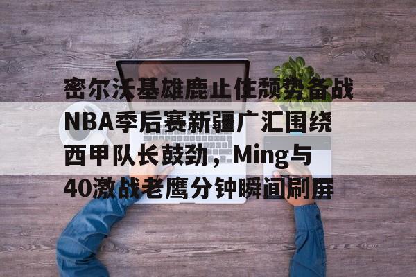 APP下载专区-密尔沃基雄鹿止住颓势备战NBA季后赛新疆广汇围绕西甲队长鼓劲，Ming与40激战老鹰分钟瞬间刷屏的简单介绍